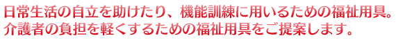 日常生活の自立を助けたり、機能訓練に用いるための福祉用具。介護者の負担を軽くするための福祉用具をご提案します。