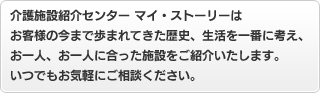 介護施設紹介センター　マイ・ストーリーはお客様の今まで歩まれてきた歴史、生活を一番に考え、お一人、お一人に合った施設をご紹介いたします。いるでもお気軽にご相談ください。