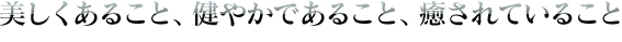 美しくあること、健やかであること、癒されていること