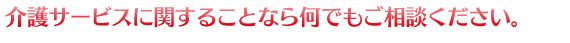 介護サービスに関することなら何でもご相談ください。