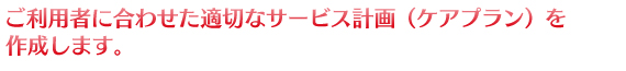 ご利用者に合わせた適切なサービス計画（ケアプラン）を作成します。