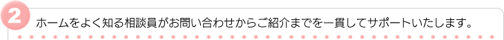 ホームをよく知る相談員がお問い合わせからご紹介までを一貫してサポートいたします。